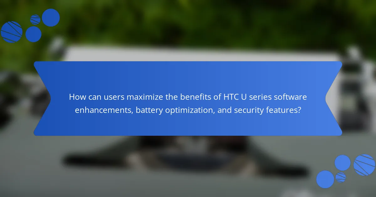 How can users maximize the benefits of HTC U series software enhancements, battery optimization, and security features?